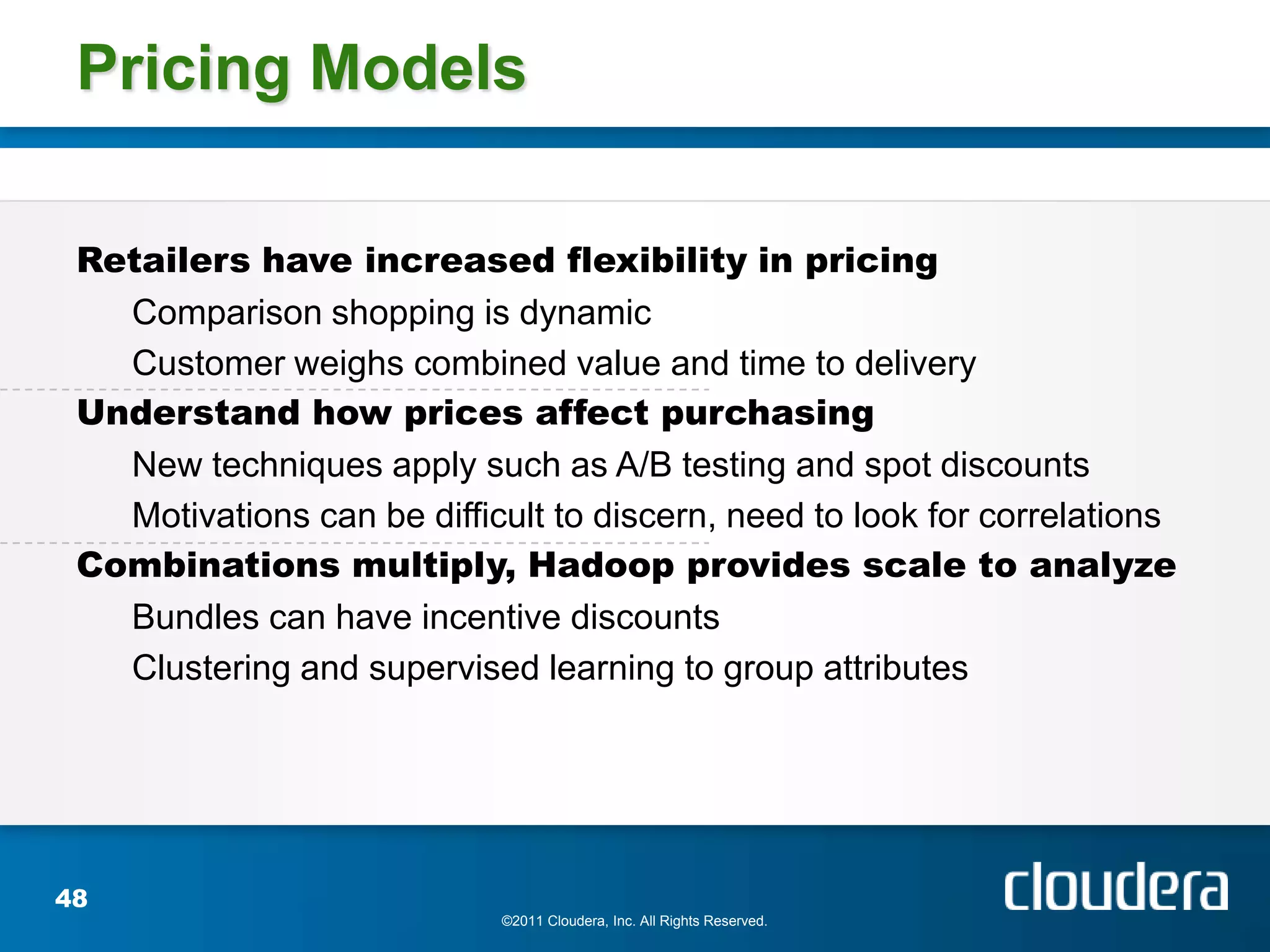 Pricing Models

 Retailers have increased flexibility in pricing
   Comparison shopping is dynamic
   Customer weighs combined value and time to delivery
 Understand how prices affect purchasing
   New techniques apply such as A/B testing and spot discounts
   Motivations can be difficult to discern, need to look for correlations
 Combinations multiply, Hadoop provides scale to analyze
   Bundles can have incentive discounts
   Clustering and supervised learning to group attributes




48
                            ©2011 Cloudera, Inc. All Rights Reserved.
 
