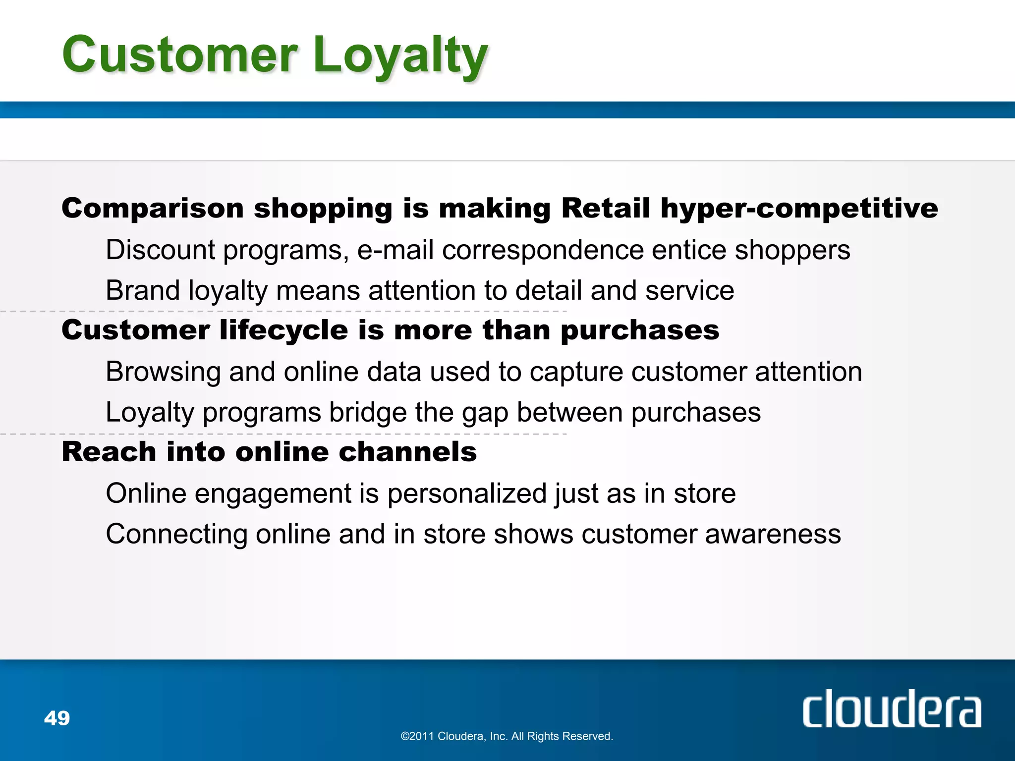 Customer Loyalty

 Comparison shopping is making Retail hyper-competitive
   Discount programs, e-mail correspondence entice shoppers
   Brand loyalty means attention to detail and service
 Customer lifecycle is more than purchases
   Browsing and online data used to capture customer attention
   Loyalty programs bridge the gap between purchases
 Reach into online channels
   Online engagement is personalized just as in store
   Connecting online and in store shows customer awareness




49
                        ©2011 Cloudera, Inc. All Rights Reserved.
 