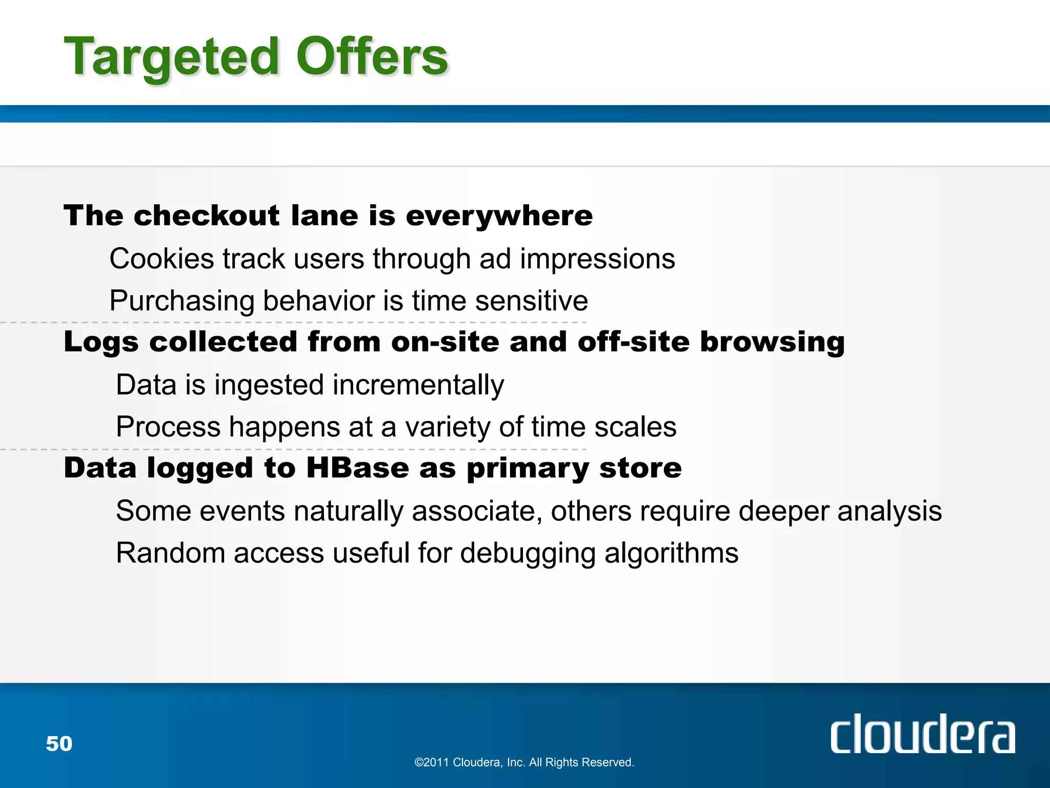 Targeted Offers

 The checkout lane is everywhere
   Cookies track users through ad impressions
   Purchasing behavior is time sensitive
 Logs collected from on-site and off-site browsing
    Data is ingested incrementally
    Process happens at a variety of time scales
 Data logged to HBase as primary store
    Some events naturally associate, others require deeper analysis
    Random access useful for debugging algorithms




50
                           ©2011 Cloudera, Inc. All Rights Reserved.
 