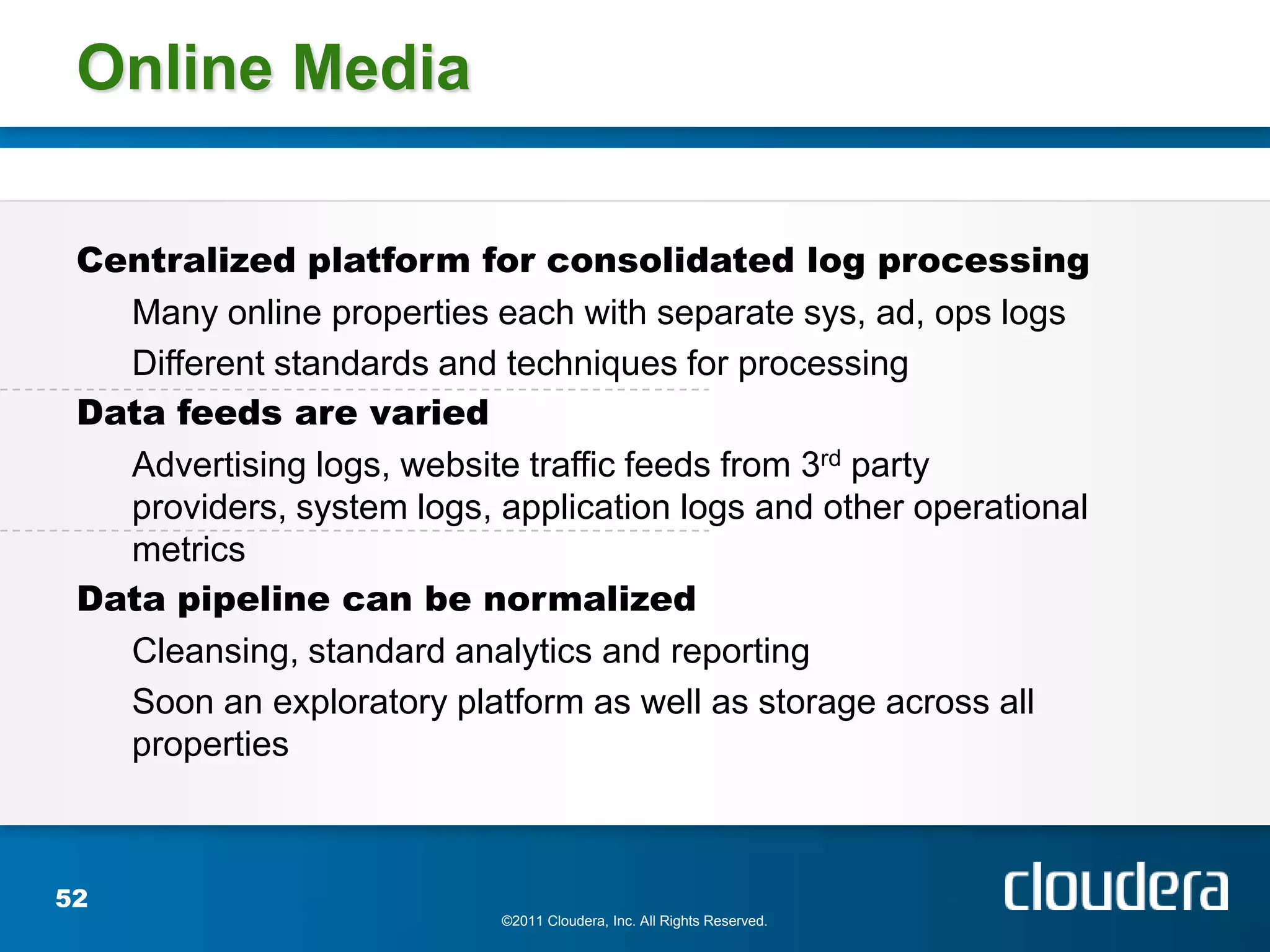 Online Media

 Centralized platform for consolidated log processing
   Many online properties each with separate sys, ad, ops logs
   Different standards and techniques for processing
 Data feeds are varied
   Advertising logs, website traffic feeds from 3rd party
   providers, system logs, application logs and other operational
   metrics
 Data pipeline can be normalized
   Cleansing, standard analytics and reporting
   Soon an exploratory platform as well as storage across all
   properties



52
                           ©2011 Cloudera, Inc. All Rights Reserved.
 