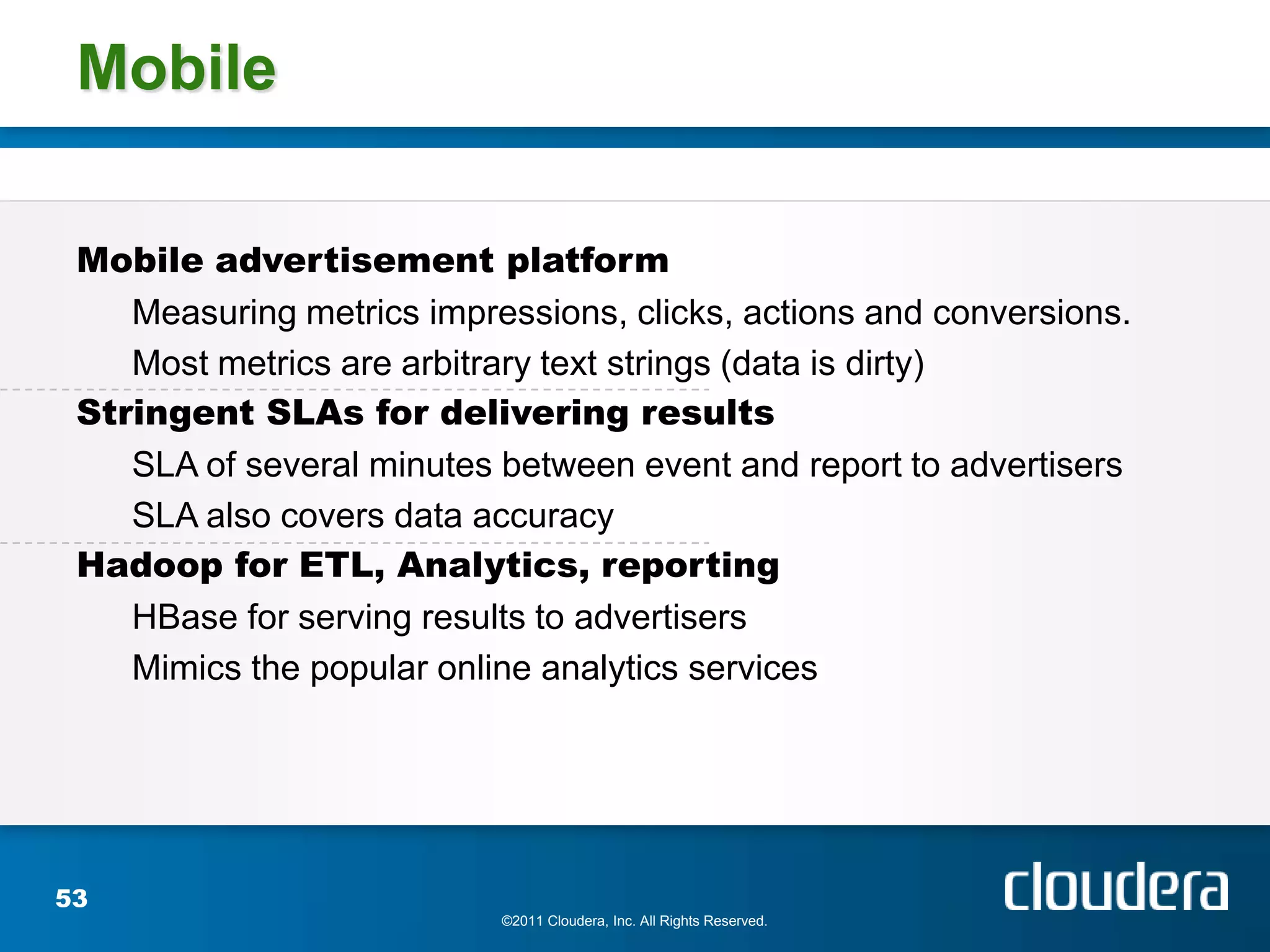 Mobile

 Mobile advertisement platform
    Measuring metrics impressions, clicks, actions and conversions.
    Most metrics are arbitrary text strings (data is dirty)
 Stringent SLAs for delivering results
    SLA of several minutes between event and report to advertisers
    SLA also covers data accuracy
 Hadoop for ETL, Analytics, reporting
    HBase for serving results to advertisers
    Mimics the popular online analytics services




53
                           ©2011 Cloudera, Inc. All Rights Reserved.
 