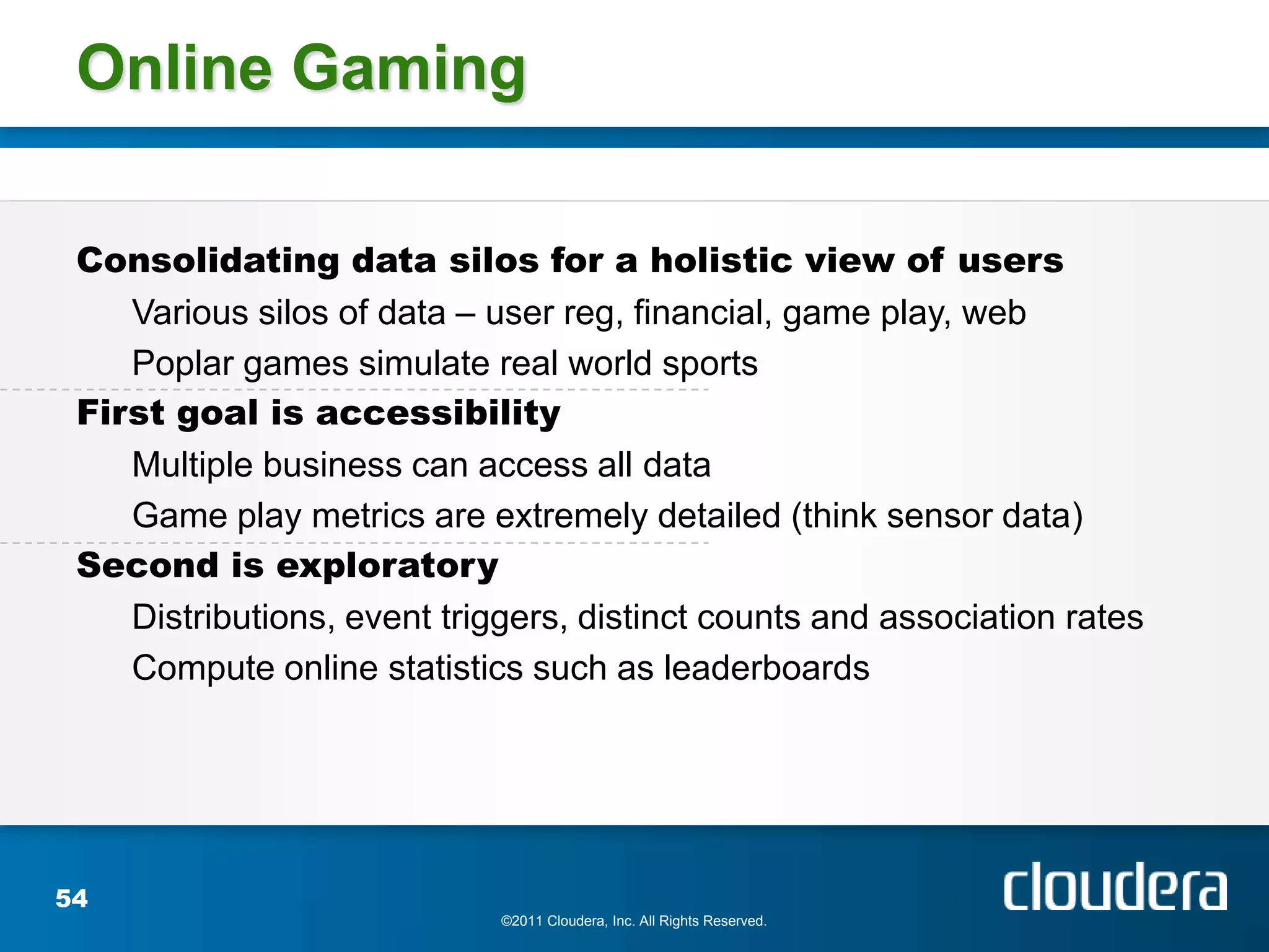 Online Gaming

 Consolidating data silos for a holistic view of users
    Various silos of data – user reg, financial, game play, web
    Poplar games simulate real world sports
 First goal is accessibility
    Multiple business can access all data
    Game play metrics are extremely detailed (think sensor data)
 Second is exploratory
    Distributions, event triggers, distinct counts and association rates
    Compute online statistics such as leaderboards




54
                             ©2011 Cloudera, Inc. All Rights Reserved.
 