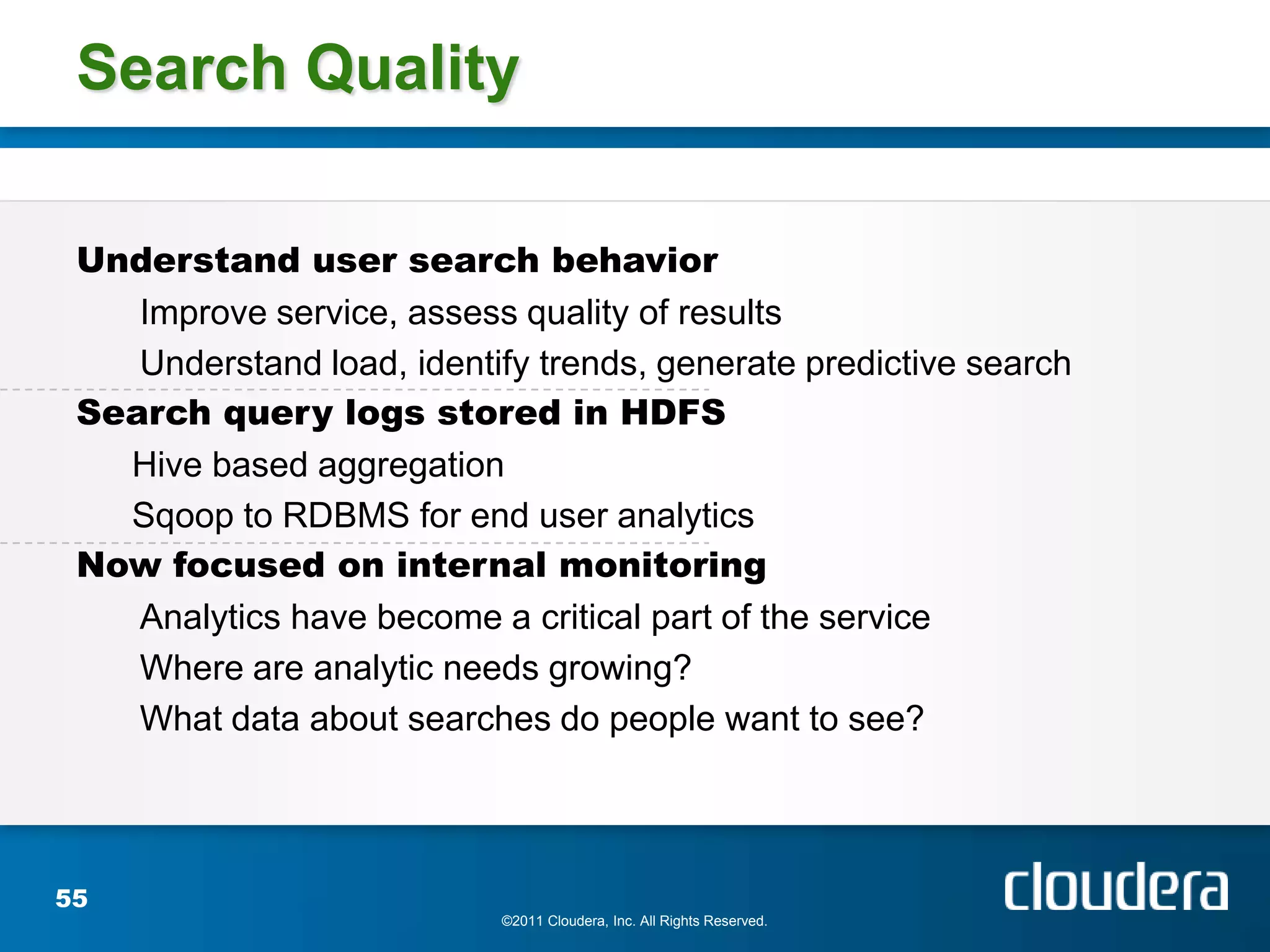 Search Quality

 Understand user search behavior
    Improve service, assess quality of results
    Understand load, identify trends, generate predictive search
 Search query logs stored in HDFS
   Hive based aggregation
   Sqoop to RDBMS for end user analytics
 Now focused on internal monitoring
    Analytics have become a critical part of the service
    Where are analytic needs growing?
    What data about searches do people want to see?




55
                           ©2011 Cloudera, Inc. All Rights Reserved.
 
