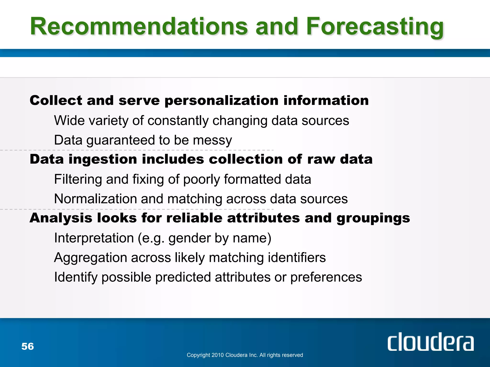 Recommendations and Forecasting

 Collect and serve personalization information
    Wide variety of constantly changing data sources
    Data guaranteed to be messy
 Data ingestion includes collection of raw data
    Filtering and fixing of poorly formatted data
    Normalization and matching across data sources
 Analysis looks for reliable attributes and groupings
    Interpretation (e.g. gender by name)
    Aggregation across likely matching identifiers
    Identify possible predicted attributes or preferences




56
                        Copyright 2010 Cloudera Inc. All rights reserved
 