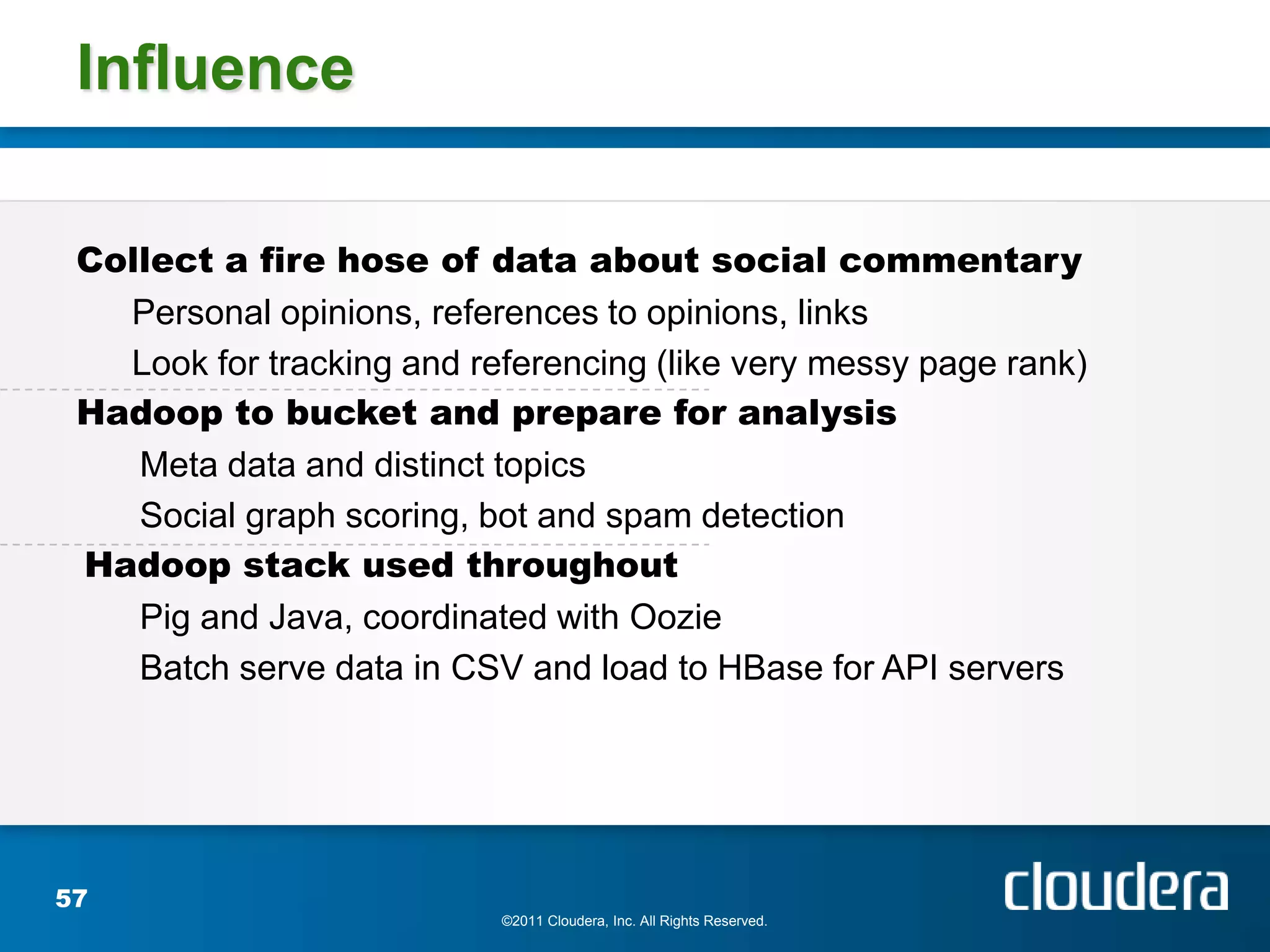 Influence

 Collect a fire hose of data about social commentary
   Personal opinions, references to opinions, links
   Look for tracking and referencing (like very messy page rank)
 Hadoop to bucket and prepare for analysis
    Meta data and distinct topics
    Social graph scoring, bot and spam detection
 Hadoop stack used throughout
    Pig and Java, coordinated with Oozie
    Batch serve data in CSV and load to HBase for API servers




57
                           ©2011 Cloudera, Inc. All Rights Reserved.
 