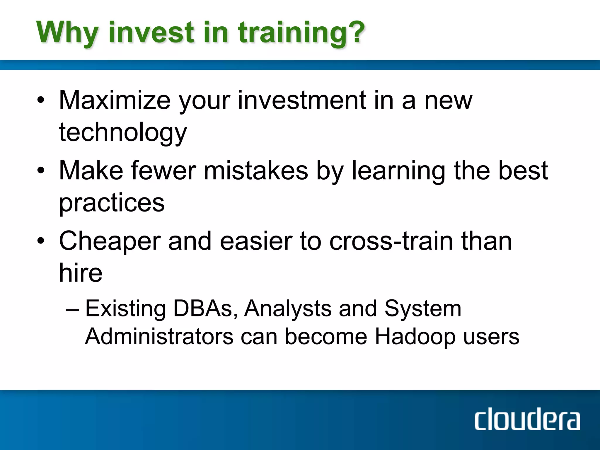 Why invest in training?

• Maximize your investment in a new
  technology
• Make fewer mistakes by learning the best
  practices
• Cheaper and easier to cross-train than
  hire
  – Existing DBAs, Analysts and System
    Administrators can become Hadoop users
 