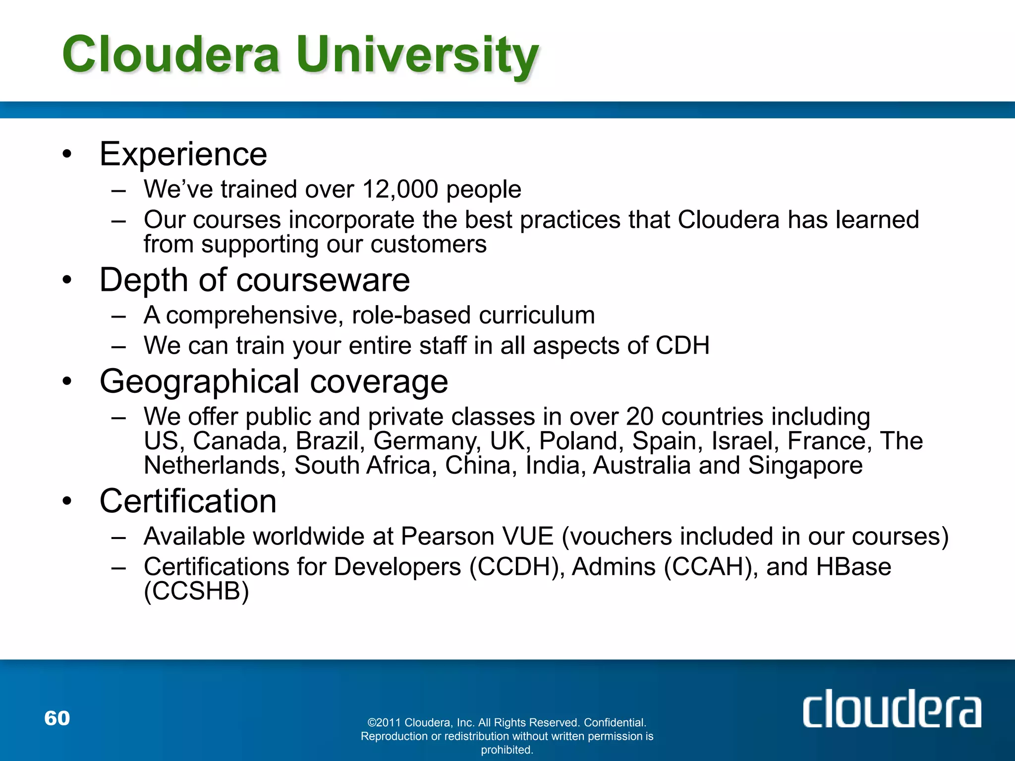 Cloudera University
 • Experience
     – We’ve trained over 12,000 people
     – Our courses incorporate the best practices that Cloudera has learned
       from supporting our customers
 • Depth of courseware
     – A comprehensive, role-based curriculum
     – We can train your entire staff in all aspects of CDH
 • Geographical coverage
     – We offer public and private classes in over 20 countries including
       US, Canada, Brazil, Germany, UK, Poland, Spain, Israel, France, The
       Netherlands, South Africa, China, India, Australia and Singapore
 • Certification
     – Available worldwide at Pearson VUE (vouchers included in our courses)
     – Certifications for Developers (CCDH), Admins (CCAH), and HBase
       (CCSHB)



60                          ©2011 Cloudera, Inc. All Rights Reserved. Confidential.
                           Reproduction or redistribution without written permission is
                                                   prohibited.
 