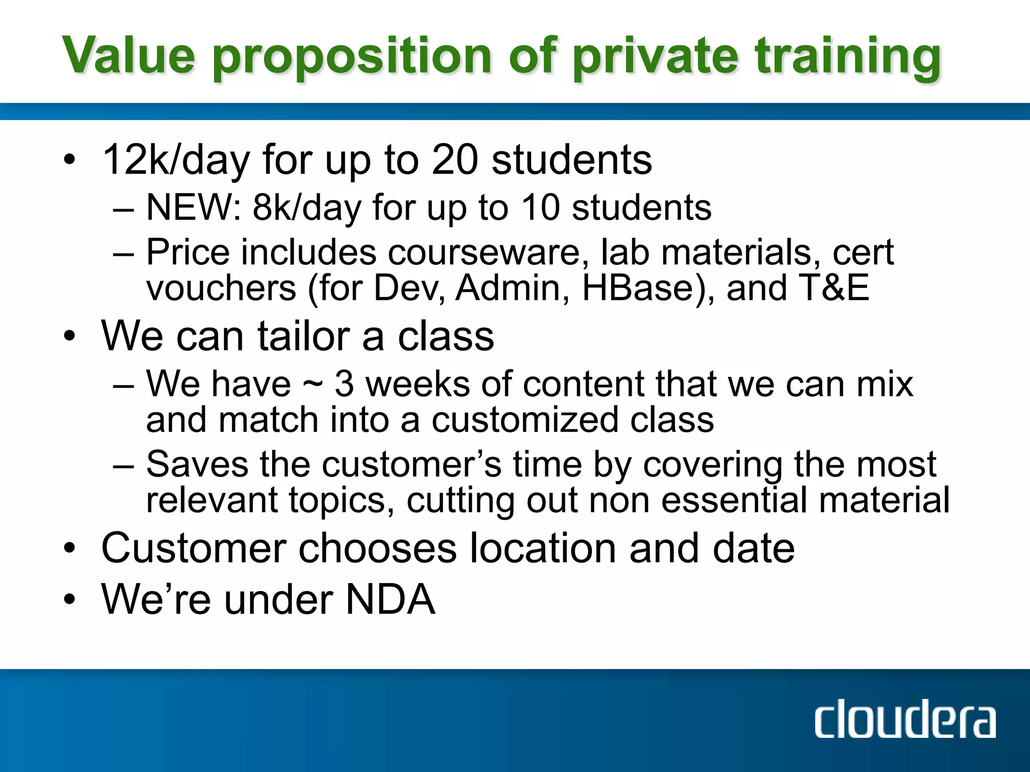 Value proposition of private training
• 12k/day for up to 20 students
  – NEW: 8k/day for up to 10 students
  – Price includes courseware, lab materials, cert
    vouchers (for Dev, Admin, HBase), and T&E
• We can tailor a class
  – We have ~ 3 weeks of content that we can mix
    and match into a customized class
  – Saves the customer’s time by covering the most
    relevant topics, cutting out non essential material
• Customer chooses location and date
• We’re under NDA
 