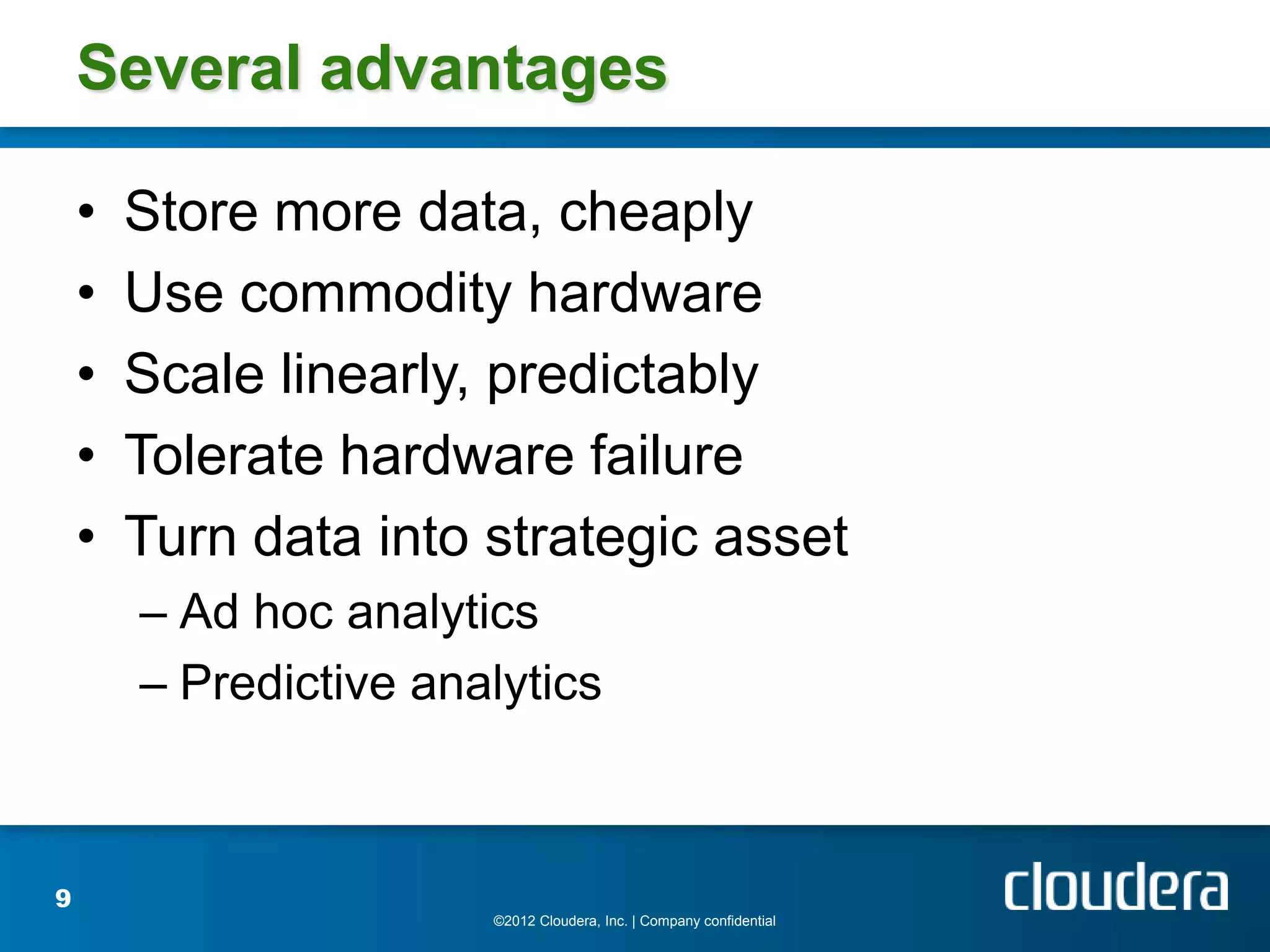 Several advantages

    •   Store more data, cheaply
    •   Use commodity hardware
    •   Scale linearly, predictably
    •   Tolerate hardware failure
    •   Turn data into strategic asset
        – Ad hoc analytics
        – Predictive analytics



9
                        ©2012 Cloudera, Inc. | Company confidential
 