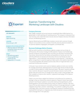 CUSTOMER CASE STUDY




                                        Experian: Transforming the
                                        Marketing Landscape with Cloudera


                                        Company Overview
KEY HIGHLIGHTS                          With 15,000+ employees and annual revenues exceeding $4 billion (USD), Experian is a
                                        global leader in credit reporting and marketing services. The company is comprised of four
INDUSTRY                                main business units: Credit Information Services, Decision Analytics, Business Information
Digital Marketing                       Services, and Marketing Services.

LOCATION                                Experian Marketing Services (EMS) helps marketers connect with customers through
Schaumburg, IL, USA                     relevant communications across a variety of channels, driven by advanced analytics on
                                        an extensive database of geographic, demographic, and lifestyle data.
BUSINESS APPLICATIONS SUPPORTED
> 	Matching engine for CCIR engine,
                                        Business Challenges Before Cloudera
  facilitating a holistic and current
  view of consumers                     EMS has built its business on the effective collection, analysis and use of data. As
                                        Jeff Hassemer, VP of product strategy for EMS explained, “Experian has handled large
IMPACT                                  amounts of data for a very long time: who consumers are, how they’re connected, how
> 	50x performance gains                they interact. We’ve done this over billions and quadrillions of records over time. But
> 	Processing 500% more                 with the proliferation of channels and information that are now flowing into client
  matches per day                       organizations — social media likes, web interactions, email responses — that data has
> 	Deployment in < 6 months             gotten so large that it’s maxed the capacity of older systems. We needed to leap forward
                                        in our processing ability. We wanted to process data orders of magnitude faster so we
                                        could react to tomorrow’s consumer.”

                                        In the past, it was normal to send customer database updates to clients once monthly
                                        for campaign adjustments, allowing Experian to process large volumes of data through
                                        a number of diverse platforms, mostly mainframe based. “We weren’t required to provide
                                        data in real time. We weren’t required to provide the level of volume in terms of the
                                        growth rates we’ve seen from our storage and our data. It’s been a total paradigm shift
                                        that compelled us to look at other solutions,” explained Emad Georgy, CTO for Experian
                                        Marketing Services.

                                        Today’s consumers leave a digital trail of behaviors and preferences for marketers to
                                        leverage so they can enhance the customer experience. Experian’s clients have started
                                        asking for more frequent updates on consumers’ latest purchasing behaviors, online
                                        browsing patterns and social media activity so they can respond in real time. “We serve
                                        many of the top retail companies in the world, and they’re increasingly looking for a single,
                                        integrated view of their customer,” noted Georgy. “If a customer is walking into a store
                                        in Burlington, MA, is that same customer now liking the company on Facebook? Are they
                                        tweeting? We’re looking for an integrated view of who that person is so we can determine
                                        how to message them in the right way.”
 