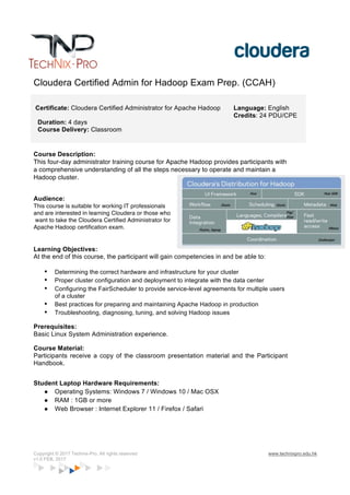 Copyright © 2017 Technix-Pro. All rights reserved www.technixpro.edu.hk
v1.0 FEB, 2017
Cloudera Certified Admin for Hadoop Exam Prep. (CCAH)
Certificate: Cloudera Certified Administrator for Apache Hadoop
Duration: 4 days
Course Delivery: Classroom
Language: English
Credits: 24 PDU/CPE
Course Description:
This four-day administrator training course for Apache Hadoop provides participants with
a comprehensive understanding of all the steps necessary to operate and maintain a
Hadoop cluster.
Audience:
This course is suitable for working IT professionals
and are interested in learning Cloudera or those who
want to take the Cloudera Certified Administrator for
Apache Hadoop certification exam.
Learning Objectives:
At the end of this course, the participant will gain competencies in and be able to:
• Determining the correct hardware and infrastructure for your cluster
• Proper cluster configuration and deployment to integrate with the data center
• Configuring the FairScheduler to provide service-level agreements for multiple users
of a cluster
• Best practices for preparing and maintaining Apache Hadoop in production
• Troubleshooting, diagnosing, tuning, and solving Hadoop issues
Prerequisites:
Basic Linux System Administration experience.
Course Material:
Participants receive a copy of the classroom presentation material and the Participant
Handbook.
Student Laptop Hardware Requirements:
● Operating Systems: Windows 7 / Windows 10 / Mac OSX
● RAM : 1GB or more
● Web Browser : Internet Explorer 11 / Firefox / Safari
 