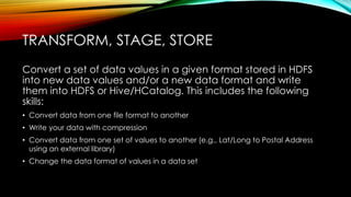 Convert a set of data values in a given format stored in HDFS
into new data values and/or a new data format and write
them into HDFS or Hive/HCatalog. This includes the following
skills:
• Convert data from one file format to another
• Write your data with compression
• Convert data from one set of values to another (e.g., Lat/Long to Postal Address
using an external library)
• Change the data format of values in a data set
TRANSFORM, STAGE, STORE
 