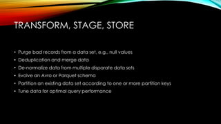 TRANSFORM, STAGE, STORE
• Purge bad records from a data set, e.g., null values
• Deduplication and merge data
• De-normalize data from multiple disparate data sets
• Evolve an Avro or Parquet schema
• Partition an existing data set according to one or more partition keys
• Tune data for optimal query performance
 