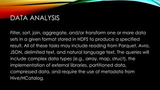 Filter, sort, join, aggregate, and/or transform one or more data
sets in a given format stored in HDFS to produce a specified
result. All of these tasks may include reading from Parquet, Avro,
JSON, delimited text, and natural language text. The queries will
include complex data types (e.g., array, map, struct), the
implementation of external libraries, partitioned data,
compressed data, and require the use of metadata from
Hive/HCatalog.
DATA ANALYSIS
 