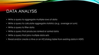 • Write a query to aggregate multiple rows of data
• Write a query to calculate aggregate statistics (e.g., average or sum)
• Write a query to filter data
• Write a query that produces ranked or sorted data
• Write a query that joins multiple data sets
• Read and/or create a Hive or an HCatalog table from existing data in HDFS
DATA ANALYSIS
 