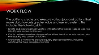 The ability to create and execute various jobs and actions that
move data towards greater value and use in a system. This
includes the following skills:
• Create and execute a linear workflow with actions that include Hadoop jobs, Hive
jobs, Pig jobs, custom actions, etc.
• Create and execute a branching workflow with actions that include Hadoop jobs,
Hive jobs, Pig jobs, custom action, etc.
• Orchestrate a workflow to execute regularly at predefined times, including
workflows that have data dependencies
WORK FLOW
 