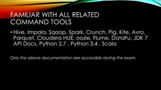 • Hive, Impala, Sqoop, Spark, Crunch, Pig, Kite, Avro,
Parquet, Cloudera HUE, oozie, Flume, DataFu, JDK 7
API Docs, Python 2.7 , Python 3.4 , Scala
Only the above documentation are accessible during the exam.
FAMILIAR WITH ALL RELATED
COMMAND TOOLS
 