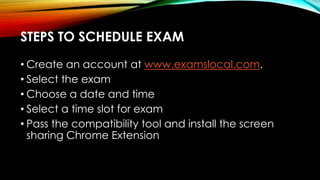 • Create an account at www.examslocal.com.
• Select the exam
• Choose a date and time
• Select a time slot for exam
• Pass the compatibility tool and install the screen
sharing Chrome Extension
STEPS TO SCHEDULE EXAM
 
