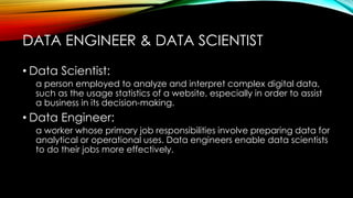 • Data Scientist:
a person employed to analyze and interpret complex digital data,
such as the usage statistics of a website, especially in order to assist
a business in its decision-making.
• Data Engineer:
a worker whose primary job responsibilities involve preparing data for
analytical or operational uses. Data engineers enable data scientists
to do their jobs more effectively.
DATA ENGINEER & DATA SCIENTIST
 