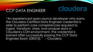 “An experienced open-source developer who earns
the Cloudera Certified Data Engineer credential is
able to perform core competencies required to
ingest, transform, store, and analyze data in
Cloudera's CDH environment. The credential is
earned after successfully passing the CCP Data
Engineer Exam (DE575).” -- Cloudera
CCP DATA ENGINEER
 