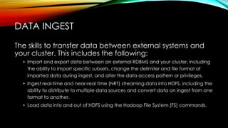 The skills to transfer data between external systems and
your cluster. This includes the following:
• Import and export data between an external RDBMS and your cluster, including
the ability to import specific subsets, change the delimiter and file format of
imported data during ingest, and alter the data access pattern or privileges.
• Ingest real-time and near-real time (NRT) streaming data into HDFS, including the
ability to distribute to multiple data sources and convert data on ingest from one
format to another.
• Load data into and out of HDFS using the Hadoop File System (FS) commands.
DATA INGEST
 