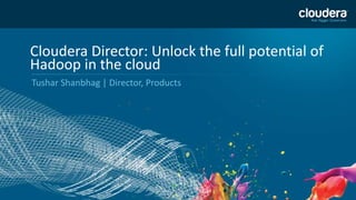 1 
Cloudera Director: Unlock the full potential of 
Hadoop in the cloud 
Tushar Shanbhag | Director, Products 
 