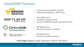 13 
Cloud/MSP Partners 
• Utilizing IaaS services(EC2, S3, RDS) 
• Reference Architecture – BYO license 
• Bare Metal cloud 
• Complete managed service 
• Annual and Monthly options (plus BYO license) 
• Managed Service 
• Annual and long term contracts 
• Managed Service 
• Annual and monthly contracts 
Early Stages: Azure, Google, Rackspace, GoGrid, and others 
©2014 Cloudera, Inc. All rights reserved. 
 