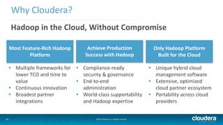 Why Cloudera? 
Hadoop in the Cloud, Without Compromise 
Most Feature-Rich Hadoop 
Platform 
Achieve Production 
Success with Hadoop 
14 ©2014 Cloudera, Inc. All rights reserved. 
Only Hadoop Platform 
Built for the Cloud 
• Multiple frameworks for 
lower TCO and time to 
value 
• Continuous innovation 
• Broadest partner 
integrations 
• Compliance-ready 
security & governance 
• End-to-end 
administration 
• World-class supportability 
and Hadoop expertise 
• Unique hybrid cloud 
management software 
• Extensive, optimized 
cloud partner ecosystem 
• Portability across cloud 
providers 
 