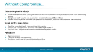 Without Compromise… 
Enterprise-grade Hadoop 
• End-to-end administration - manage hundreds to thousands of nodes running diverse workloads while maintaining 
uptime 
• Compliance-ready security and governance - pass compliance audit from InfoSec 
• Supportability - expertise to support the open source components, and drive the roadmap in the community 
Cloud-centric experience 
• Elasticity - seamlessly scale clusters without interruption 
• Self-service - users provision resources without having to bother IT 
• Tracking - track usage to determine cost and deliver chargeback models 
Portability 
• Open source core 
• Choice of multiple cloud providers 
• Consistent experience across multiple cloud providers 
4 ©2014 Cloudera, Inc. All rights reserved. 
 