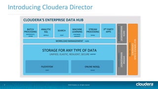 7 
Introducing Cloudera Director 
CLOUDERA’S ENTERPRISE DATA HUB 
©2014 Cloudera, Inc. All rights reserved. 
3RD PARTY 
APPS 
STORAGE FOR ANY TYPE OF DATA 
UNIFIED, ELASTIC, RESILIENT, SECURE 
BATCH 
PROCESSING 
MAPREDUCE, 
SPARK 
ANALYTIC 
SQL 
IMPALA 
SEARCH 
SOLR 
MACHINE 
LEARNING 
STREAM 
PROCESSING 
SPARK 
WORKLOAD MANAGEMENT YARN 
FILESYSTEM 
HDFS 
ONLINE NOSQL 
HBASE 
MANAGEMENT 
CLOUDERA NAVIGATOR 
DATA 
MANAGEMENT 
CLOUDERA MANAGER 
SYSTEM 
SENTRY 
SELF-SERVICE CLOUD 
EXPERIENCE 
CLOUDERA DIRECTOR 
PARTNERS, 
MAHOUT 
 