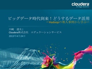 1
ビッグデータ時代到来！どうするデータ活用
〜Hadoopの導入事例から学ぶ〜
川崎 達夫 |
Cloudera株式会社 エデュケーションサービス
2013年4月24日
 