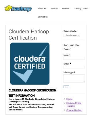 4/11/2015 Cloudera Hadoop Certification | Hadoop Online Training
http://www.beinghadoop.com/p/cloudera­hadoop­certification.html 1/12
More than 400 Students Completed Hadoop
Developer Training. 
We will Give You 100% Assurance, You will
get Good hands on Hadoop Programming
Environment.
Cloudera Hadoop
Certification
CLOUDERA HADOOP CERTIFICATION
TEST INFORMATION
Select Language ​▼
Translate
Name
Email *
Message *
Send
Request For
Demo
Home
Hadoop Online
Training
Course Content
About Me Services Courses Training Content
Contact us
 
