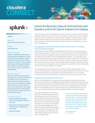 SOLUTION BRIEF
Unlock the Business Value of Archived Data with
Cloudera and Hunk™
: Splunk Analytics for Hadoop
Unstructured data, much of it generated by machines or sensors, accounts for more than 90% of
data today. Organizations faced with the sheer complexity and scale of this data see the benefits
of Hadoop for economical long-term storage, but often struggle to manage that data in Hadoop.
Without a flexible, scalable, and secure data management solution, business analysts can miss
decision windows or make incomplete decisions based on limited or incomplete data—at great
cost to the organization.
Leveraging the Cloudera Enterprise Data Hub and Hunk™ for Hadoop
Archive Business Analytics
The growing volume and complexity of data highlights the fault lines in conventional approaches
to information management. Success in an ever-competitive data-driven market requires flexible,
massively scalable data management systems that grow with your business at a reasonable cost.
The enterprise data hub (EDH), delivered through Cloudera Enterprise, is a transformative active
archive solution helping enterprises gain more insight across all their data to make more informed
decisions. The Cloudera's enterprise data hub provides one place to economically store all historical
data, in any format, at any volume, for as long as needed without costly data movement, enabling
you to meet compliance management, security and governance requirements, while delivering data
on demand for reporting, exploration, and analysis.
The fully integrated EDH provided by Cloudera constitutes a highly scalable storage and multi-
workload processing platform, providing essential production capabilities such as security, resource
management, production workload visibility, multi-file format support, and cross-workload
optimizations that seamlessly integrate with specialized systems in your existing environment.
Integration of Cloudera EDH and Hunk™
Hunk is a full-featured platform for rapidly exploring, analyzing and visualizing data in Hadoop.
Based on years of experience building big data products deployed at thousands of Splunk customers,
Hunk automatically adds structure and identifies fields of interest at search time to deliver a faster,
more interactive experience from the data in your EDH. In Hunk, change perspectives on-the-fly,
preview results as MapReduce jobs are running, and govern access with role-based security. The
result is you no longer need a science project to get business value from your data in Hadoop.
Hunk natively integrates with the Cloudera
Distribution of Apache Hadoop (CDH) and the
Cloudera's enterprise data hub through the
Apache MapReduce framework. The combina-
tion of Hunk and Cloudera allows you to detect
patterns and find anomalies across terabytes
or petabytes of raw data in the EDH. Splunk’s
Search Processing Language (SPL™), Data
Model and Pivot enable rapid data exploration
without the need for specialized skills. With
Hunk and Cloudera, unlocking the business
value of data in Hadoop is faster and easier
than you thought possible.
SPLUNK
INDUSTRY
Machine-generated Big Data
WEBSITE
www.splunk.com
COMPANY OVERVIEW
Splunk Inc. (NASDAQ: SPLK) provides
the leading software platform for real-
time Operational Intelligence. Splunk®
software and cloud services enable or-
ganizations to search, monitor, analyze
and visualize machine-generated big
data coming from websites, applica-
tions, servers, networks, sensors and
mobile devices.
PRODUCT OVERVIEW
More than 7,000 enterprises, govern-
ment agencies, universities and service
providers in over 90 countries use
Splunk software to deepen business
and customer understanding, mitigate
cybersecurity risk, prevent fraud, im-
prove service performance and reduce
cost. Splunk products include Splunk®
Enterprise, Hunk™, Splunk Cloud™ and
premium Splunk Apps.
SOLUTION HIGHLIGHTS
>> Explore, analyze and visualize
raw unstructured data in Cloudera
Enterprise
>> Simply point Hunk at your Cloudera
cluster and start exploring data
immediately
>> Archive to Cloudera
I’m super excited about Hunk. Hunk is
solving one of the top issues that our
customers have—access to the skills
and know-how to leverage the data
inside of Hadoop. Splunk has a very
beautiful user interface that is very
easy to learn. So it bridges that gap
and makes it very easy to access the
data inside of Hadoop.
DR. AMR AWADALLAH
CTO, CLOUDERA
“
”
 