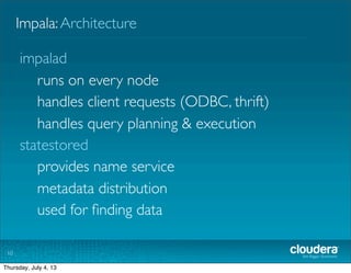Impala:Architecture
10
impalad
runs on every node
handles client requests (ODBC, thrift)
handles query planning & execution
statestored
provides name service
metadata distribution
used for ﬁnding data
Tuesday, July 2, 13
 