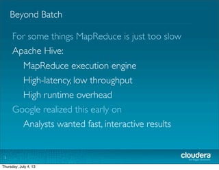 Beyond Batch
3
For some things MapReduce is just too slow
Apache Hive:
MapReduce execution engine
High-latency, low throughput
High runtime overhead
Google realized this early on
	

 Analysts wanted fast, interactive results
Tuesday, July 2, 13
 