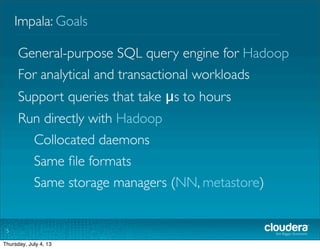 Impala: Goals
5
General-purpose SQL query engine for Hadoop
For analytical and transactional workloads
Support queries that take μs to hours
Run directly with Hadoop
Collocated daemons
Same ﬁle formats
Same storage managers (NN, metastore)
Tuesday, July 2, 13
 