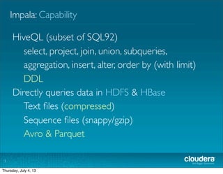 Impala: Capability
7
HiveQL (subset of SQL92)
select, project, join, union, subqueries,
aggregation, insert, order by (with limit)
DDL
Directly queries data in HDFS & HBase
Text ﬁles (compressed)
Sequence ﬁles (snappy/gzip)
Avro &Trevni
GA features
Tuesday, July 2, 13
 