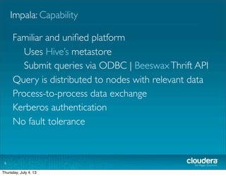 Impala: Capability
8
Familiar and uniﬁed platform
Uses Hive’s metastore
Submit queries via ODBC | BeeswaxThrift API
Query is distributed to nodes with relevant data
Process-to-process data exchange
Kerberos authentication
No fault tolerance
Tuesday, July 2, 13
 