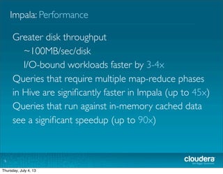 Impala: Performance
9
Greater disk throughput
~100MB/sec/disk
I/O-bound workloads faster by 3-4x
Queries that require multiple map-reduce phases
in Hive are signiﬁcantly faster in Impala (up to 45x)
Queries that run against in-memory cached data
see a signiﬁcant speedup (up to 90x)
Tuesday, July 2, 13
 