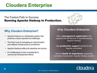 Cloudera Enterprise

The Fastest Path to Success
Running Apache Hadoop in Production.


                                                                                Only Cloudera Enterprise
Why Cloudera Enterprise?
 Apache Hadoop is a distributed system that                               Has a management application that
  presents unique operational challenges                                  supports the full lifecycle of operationalizing
                                                                                        Apache Hadoop
 The fixed cost of managing an internal patch
                                                                                                •••
  and release infrastructure is prohibitive
                                                                          Has production support backed by the
 Apache Hadoop skills and expertise are scarce                                       Apache committers
                                                                                                •••
 It’s challenging to track consistently to
                                                                          Has the depth of experience supporting
  community development efforts
                                                                        hundreds of production Apache Hadoop clusters




9
                                          ©2011 Cloudera, Inc. All Rights Reserved.
 