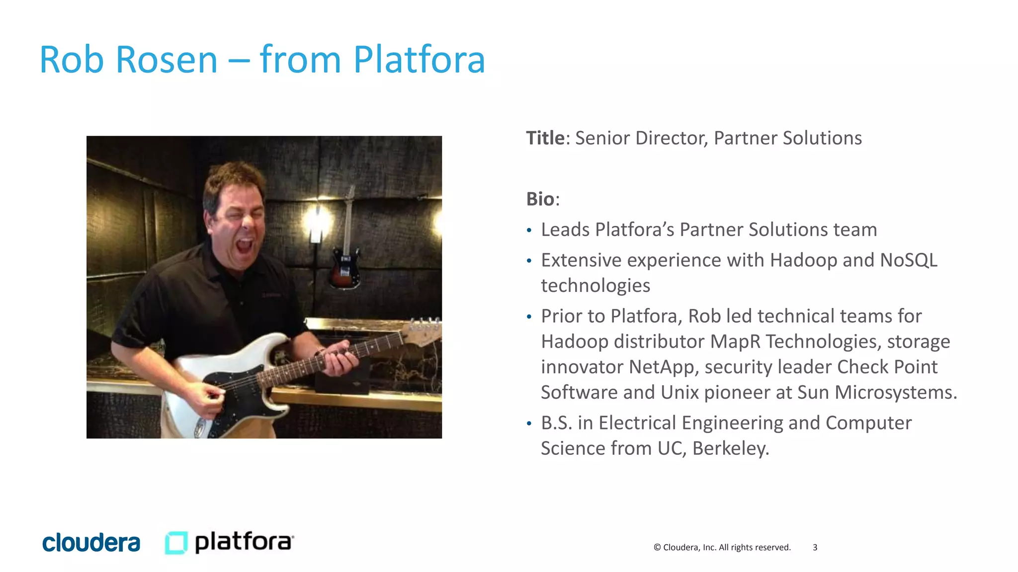3© Cloudera, Inc. All rights reserved.
Rob Rosen – from Platfora
Title: Senior Director, Partner Solutions
Bio:
• Leads Platfora’s Partner Solutions team
• Extensive experience with Hadoop and NoSQL
technologies
• Prior to Platfora, Rob led technical teams for
Hadoop distributor MapR Technologies, storage
innovator NetApp, security leader Check Point
Software and Unix pioneer at Sun Microsystems.
• B.S. in Electrical Engineering and Computer
Science from UC, Berkeley.
 