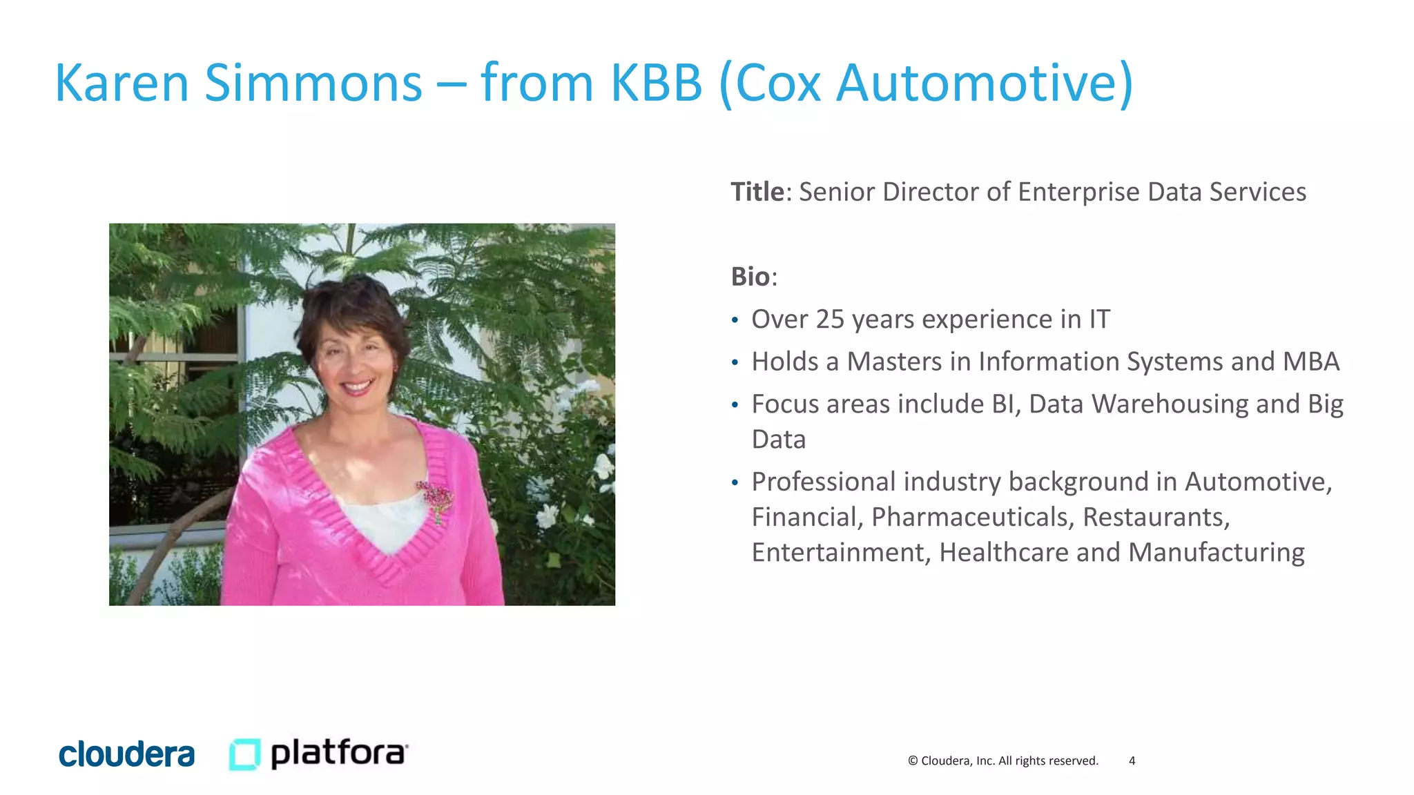4© Cloudera, Inc. All rights reserved.
Title: Senior Director of Enterprise Data Services
Bio:
• Over 25 years experience in IT
• Holds a Masters in Information Systems and MBA
• Focus areas include BI, Data Warehousing and Big
Data
• Professional industry background in Automotive,
Financial, Pharmaceuticals, Restaurants,
Entertainment, Healthcare and Manufacturing
Karen Simmons – from KBB (Cox Automotive)
 