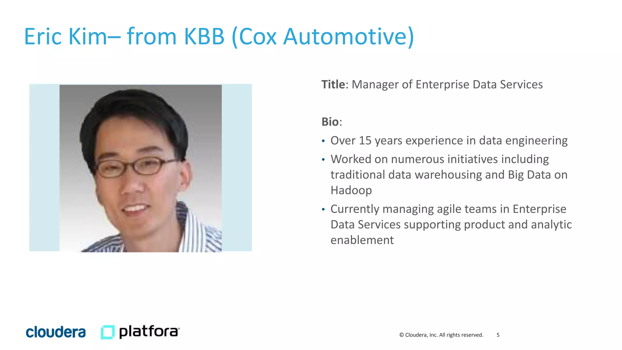 5© Cloudera, Inc. All rights reserved.
Title: Manager of Enterprise Data Services
Bio:
• Over 15 years experience in data engineering
• Worked on numerous initiatives including
traditional data warehousing and Big Data on
Hadoop
• Currently managing agile teams in Enterprise
Data Services supporting product and analytic
enablement
Eric Kim– from KBB (Cox Automotive)
 