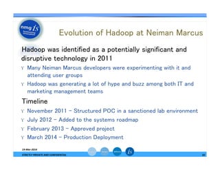 Evolution of Hadoop at Neiman Marcus	
— Hadoop was identified as a potentially significant and
disruptive technology in 2011	
ϒ  Many Neiman Marcus developers were experimenting with it and
attending user groups	
ϒ  Hadoop was generating a lot of hype and buzz among both IT and
marketing management teams	
— Timeline	
ϒ  November 2011 - Structured POC in a sanctioned lab environment	
ϒ  July 2012 – Added to the systems roadmap	
ϒ  February 2013 – Approved project	
ϒ  March 2014 – Production Deployment 	
19-­‐Mar-­‐2014	
  
STRICTLY	
  PRIVATE	
  AND	
  CONFIDENTIAL	
   10	
  
 