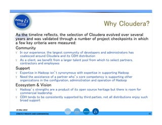 Why Cloudera?	
— As the timeline reflects, the selection of Cloudera evolved over several
years and was validated through a number of project checkpoints in which
a few key criteria were measured:	
— Community	
ϒ  In our experience, the largest community of developers and administrators has
coalesced around Cloudera and its CDH distribution	
ϒ  As a client, we benefit from a larger talent pool from which to select partners,
contractors and employees	
— Support	
ϒ  Expertise in Hadoop isn’t synonymous with expertise in supporting Hadoop	
ϒ  Need the assistance of a partner who’s core competency is supporting other
organizations in the configuration, administration and operation of Hadoop	
— Ecosystem & Vision	
ϒ  Hadoop’s strengths are a product of its open source heritage but there is room for
commercial leadership	
ϒ  CDH tends to be consistently supported by third parties, not all distributions enjoy such
broad support	
19-­‐Mar-­‐2014	
  
STRICTLY	
  PRIVATE	
  AND	
  CONFIDENTIAL	
   11	
  
 