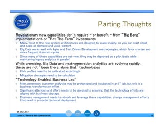 Parting Thoughts	
—  Revolutionary new capabilities don’t require – or benefit – from “Big Bang”
implementations or “Bet The Farm” investments	
ϒ  Many/most of the new system architectures are designed to scale linearly, so you can start small
and scale as demand and value warrant	
ϒ  Big Data works well with Agile and Test Driven Development methodologies, which favor shorter and
more frequent iteration cycles	
ϒ  Since many of these capabilities are net-new, they may be deployed on a pilot basis while
maintaining legacy analytics in parallel	
—  While promising, Big Data and next-generation analytics are evolving rapidly:
these are not “been there, done that” technologies	
ϒ  Risk profiles need to be calibrated accordingly	
ϒ  Mitigation strategies need to be calculated	
—  “Technology Enabled, Business Led”	
ϒ  Next generation customer analytics may be prototyped and incubated in an IT lab, but this is a
business transformation effort	
ϒ  Significant attention and effort needs to be devoted to ensuring that the technology efforts are
aligned with business strategy	
ϒ  Business management needs to absorb and leverage these capabilities, change management efforts
that need to precede technical deployment	
14	
  
19-­‐Mar-­‐2014	
  
STRICTLY	
  PRIVATE	
  AND	
  CONFIDENTIAL	
  
 