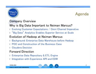 Agenda	
— Company Overview	
— Why is Big Data Important to Neiman Marcus?	
ϒ  Evolving Customer Expectations / Omni Channel Imperative	
ϒ  “Big Data” Analytics Enables Superior Service at Scale	
— Evolution of Hadoop at Neiman Marcus	
ϒ  Background: Enterprise Data Warehouse before Hadoop	
ϒ  POC and Construction of the Business Case	
ϒ  Cloudera Decision	
— Forward Direction	
ϒ  Enterprise Data Repository & ETL Engine	
ϒ  Integration with Experience API and EDW	
19-­‐Mar-­‐2014	
  
STRICTLY	
  PRIVATE	
  AND	
  CONFIDENTIAL	
  
2	
  
 