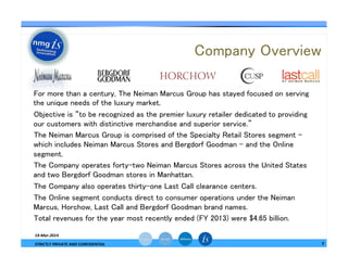 Company Overview	
—  For more than a century, The Neiman Marcus Group has stayed focused on serving
the unique needs of the luxury market. 	
—  Objective is “to be recognized as the premier luxury retailer dedicated to providing
our customers with distinctive merchandise and superior service.” 	
—  The Neiman Marcus Group is comprised of the Specialty Retail Stores segment -
which includes Neiman Marcus Stores and Bergdorf Goodman - and the Online
segment. 	
—  The Company operates forty-two Neiman Marcus Stores across the United States
and two Bergdorf Goodman stores in Manhattan. 	
—  The Company also operates thirty-one Last Call clearance centers. 	
—  The Online segment conducts direct to consumer operations under the Neiman
Marcus, Horchow, Last Call and Bergdorf Goodman brand names.	
—  Total revenues for the year most recently ended (FY 2013) were $4.65 billion.	
3	
  
19-­‐Mar-­‐2014	
  
STRICTLY	
  PRIVATE	
  AND	
  CONFIDENTIAL	
  
 