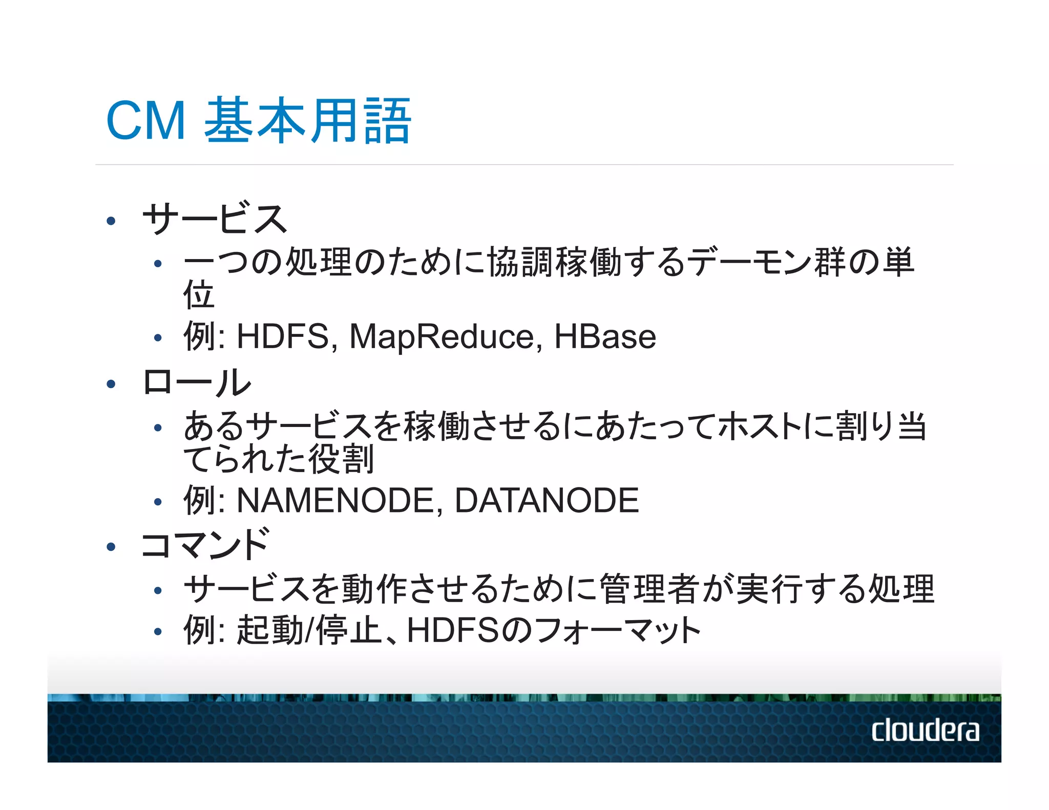 CM 基本用語
•  サービス
   •  一つの処理のために協調稼働するデーモン群の単
      位
   •  例: HDFS, MapReduce, HBase
•  ロール
   •  あるサービスを稼働させるにあたってホストに割り当
      てられた役割
   •  例: NAMENODE, DATANODE
•  コマンド
   •  サービスを動作させるために管理者が実行する処理
   •  例: 起動/停止、HDFSのフォーマット
 