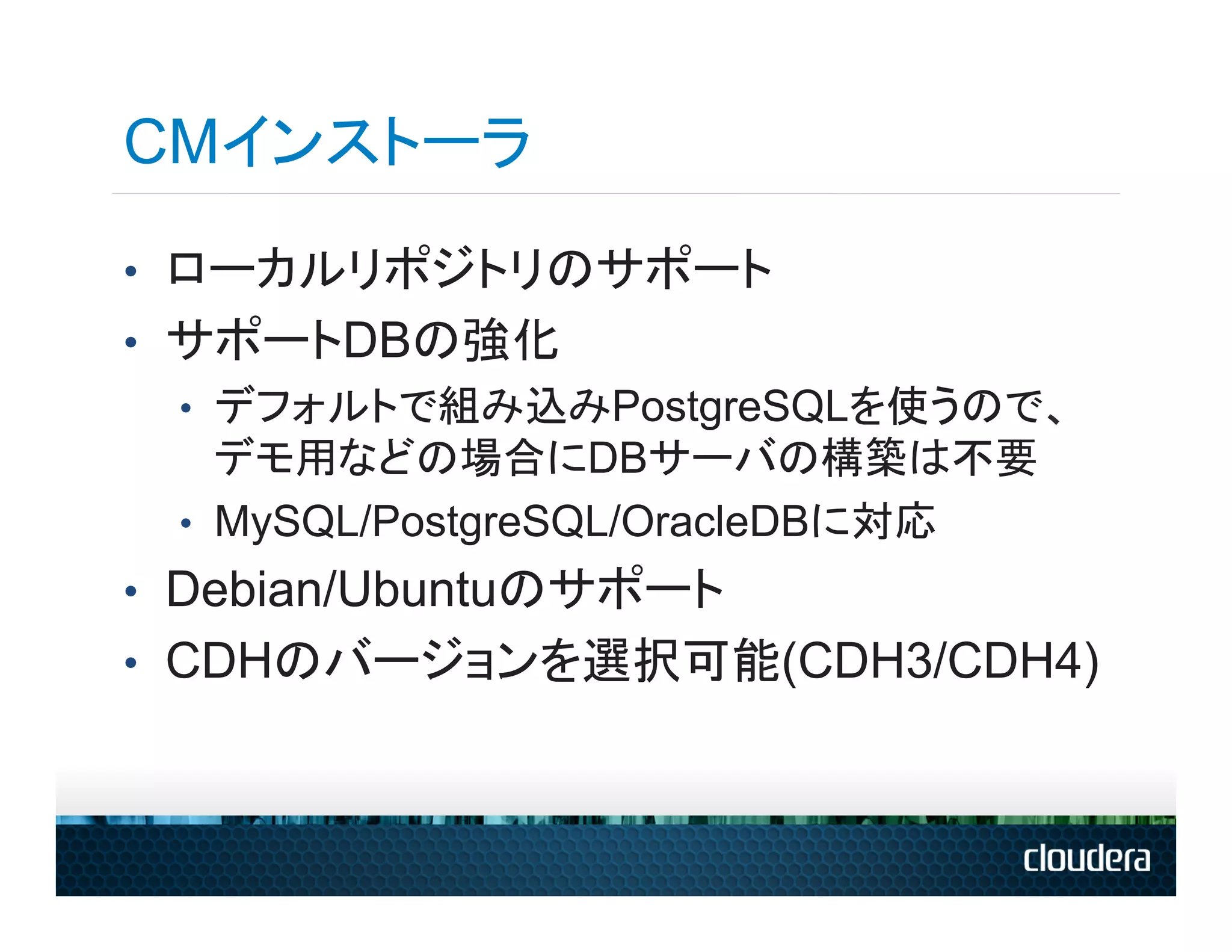 CMインストーラ
•  ローカルリポジトリのサポート
•  サポートDBの強化
   •  デフォルトで組み込みPostgreSQLを使うので、
      デモ用などの場合にDBサーバの構築は不要
   •  MySQL/PostgreSQL/OracleDBに対応
•  Debian/Ubuntuのサポート
•  CDHのバージョンを選択可能(CDH3/CDH4)
 